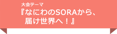 大会テーマ『なにわのSORAから、届け世界へ！』